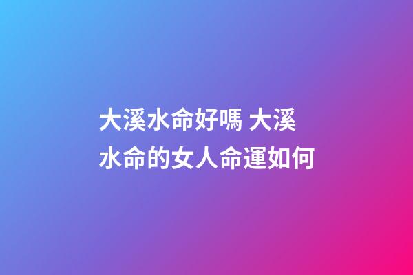 大溪水命好嗎 大溪水命的女人命運如何